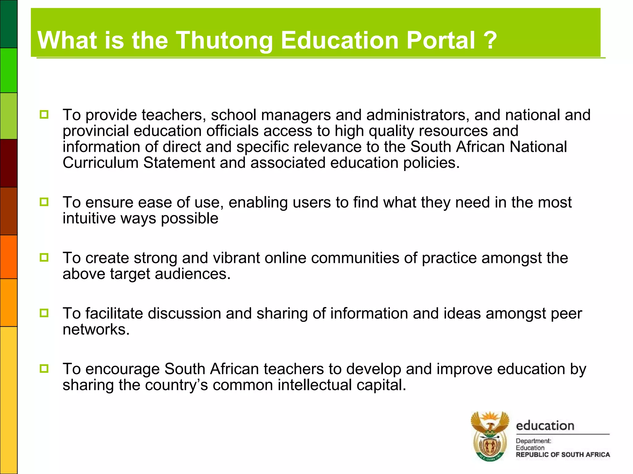 What is the Thutong Education Portal ? To provide teachers, school managers and administrators, and national and provincial education officials access to high quality resources and information of direct and specific relevance to the South African National Curriculum Statement and associated education policies. To ensure ease of use, enabling users to find what they need in the most intuitive ways possible To create strong and vibrant online communities of practice amongst the above target audiences. To facilitate discussion and sharing of information and ideas amongst peer networks. To encourage South African teachers to develop and improve education by sharing the country’s common intellectual capital. 