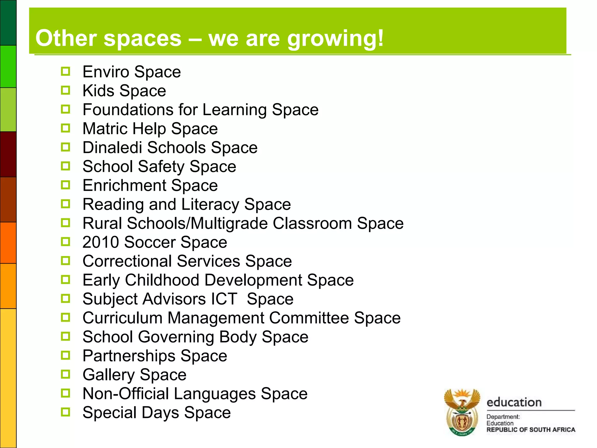 Other spaces – we are growing! Enviro Space Kids Space Foundations for Learning Space  Matric Help Space  Dinaledi Schools Space School Safety Space Enrichment Space Reading and Literacy Space Rural Schools/Multigrade Classroom Space 2010 Soccer Space Correctional Services Space Early Childhood Development Space Subject Advisors ICT  Space Curriculum Management Committee Space School Governing Body Space Partnerships Space  Gallery Space Non-Official Languages Space Special Days Space 