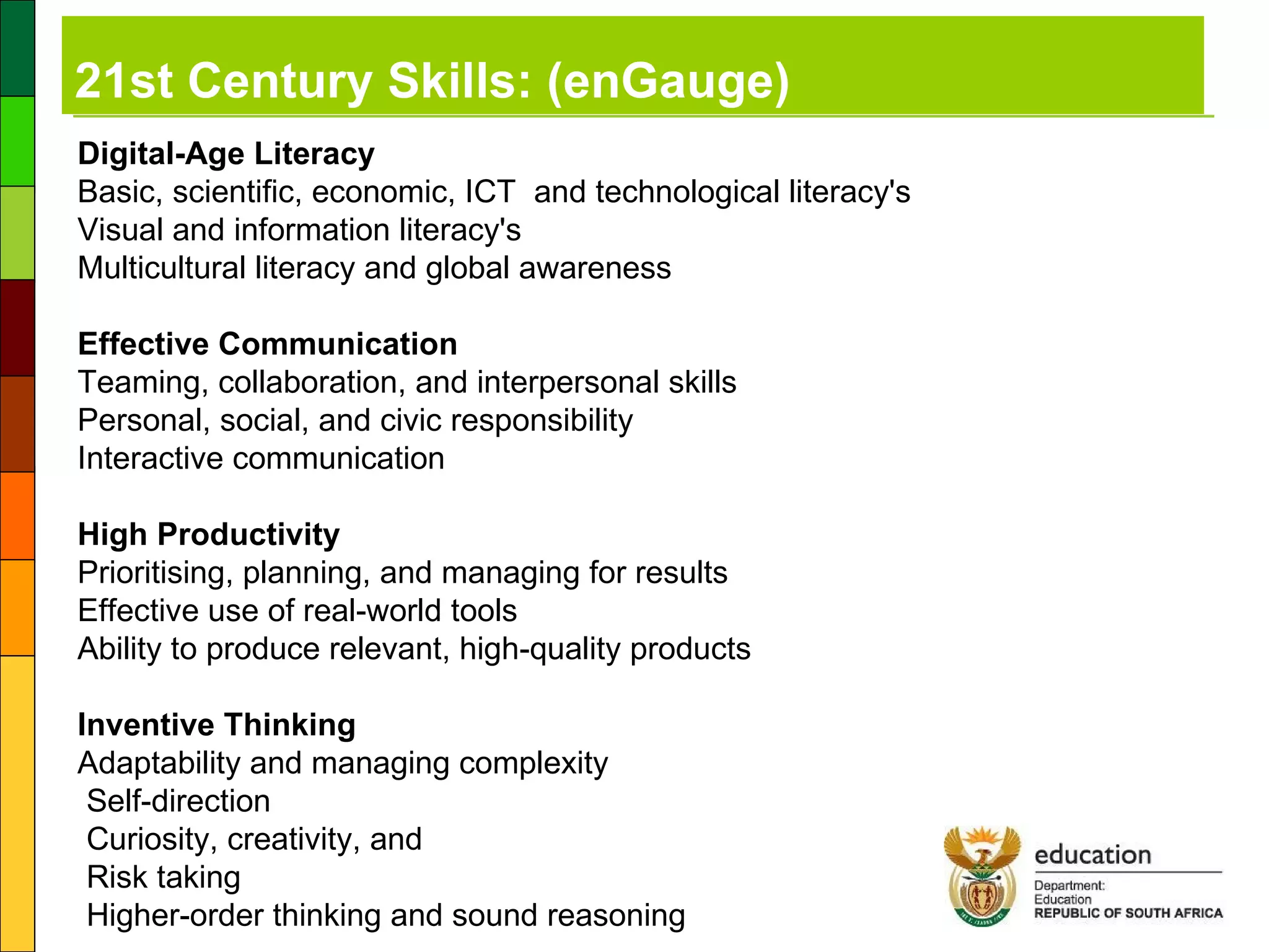 21st Century Skills: (enGauge) Digital-Age Literacy Basic, scientific, economic, ICT  and technological literacy's  Visual and information literacy's  Multicultural literacy and global awareness Effective Communication Teaming, collaboration, and interpersonal skills  Personal, social, and civic responsibility  Interactive communication High Productivity Prioritising, planning, and managing for results  Effective use of real-world tools  Ability to produce relevant, high-quality products Inventive Thinking Adaptability and managing complexity  Self-direction  Curiosity, creativity, and  Risk taking  Higher-order thinking and sound reasoning 