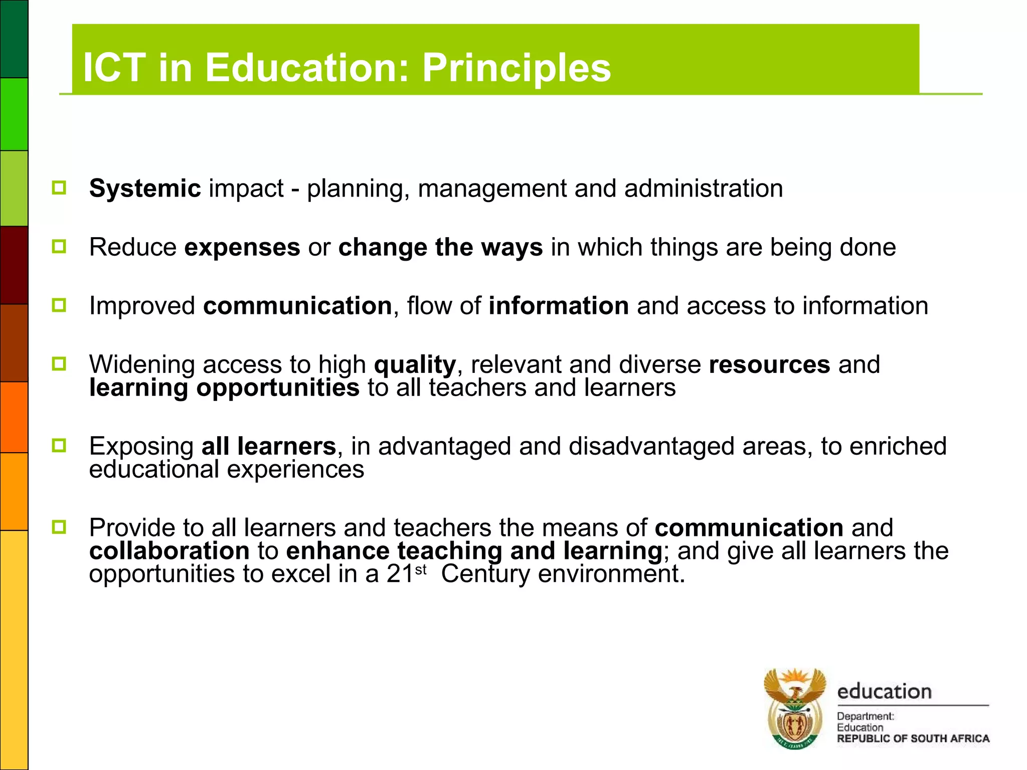 ICT in Education: Principles Systemic  impact - planning, management and administration  Reduce  expenses  or  change the ways  in which things are being done Improved  communication , flow of  information  and access to information Widening access to high  quality , relevant and diverse  resources  and  learning opportunities  to all teachers and learners Exposing  all learners , in advantaged and disadvantaged areas, to enriched educational experiences Provide to all learners and teachers the means of  communication  and  collaboration  to  enhance teaching and learning ; and give all learners the opportunities to excel in a 21 st   Century environment. 