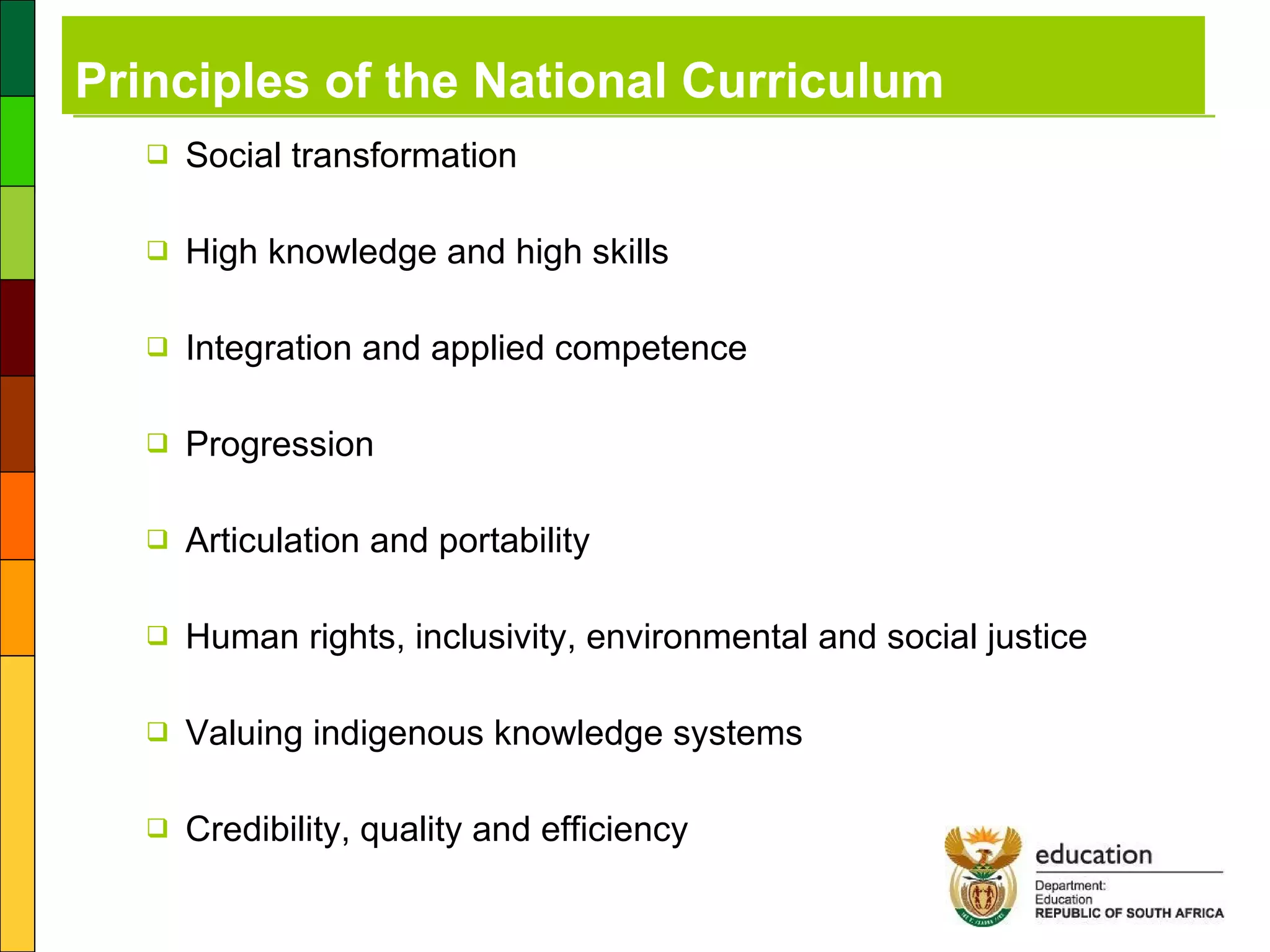Principles of the National Curriculum Social transformation High knowledge and high skills Integration and applied competence Progression Articulation and portability Human rights, inclusivity, environmental and social justice Valuing indigenous knowledge systems Credibility, quality and efficiency 