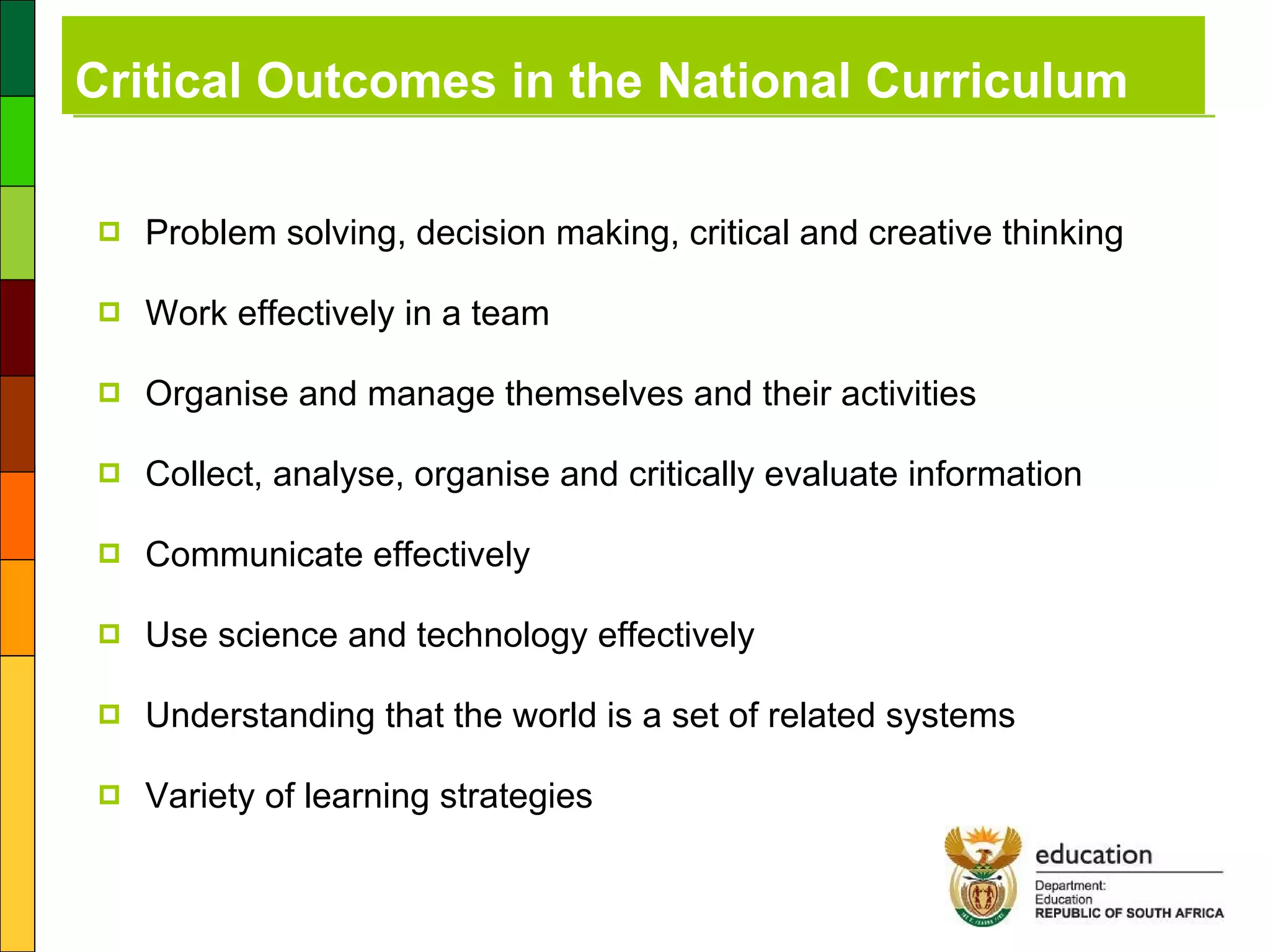 Critical Outcomes in the National Curriculum Problem solving, decision making, critical and creative thinking Work effectively in a team Organise and manage themselves and their activities Collect, analyse, organise and critically evaluate information Communicate effectively Use science and technology effectively Understanding that the world is a set of related systems Variety of learning strategies 