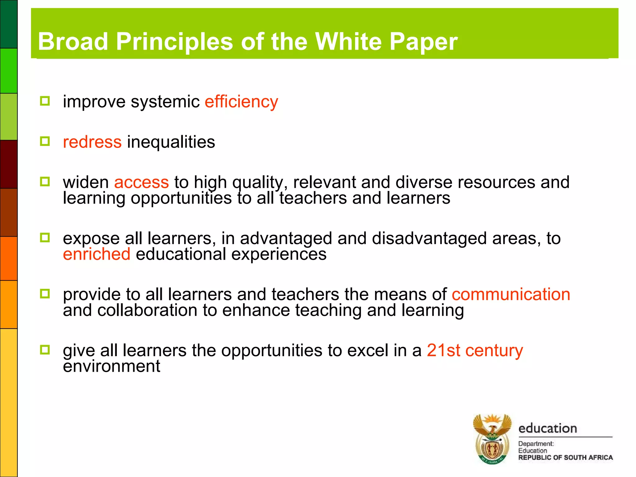 Broad Principles of the White Paper improve systemic  efficiency  redress  inequalities widen  access  to high quality, relevant and diverse resources and learning opportunities to all teachers and learners expose all learners, in advantaged and disadvantaged areas, to  enriched  educational experiences provide to all learners and teachers the means of  communication  and collaboration to enhance teaching and learning give all learners the opportunities to excel in a  21st century  environment 