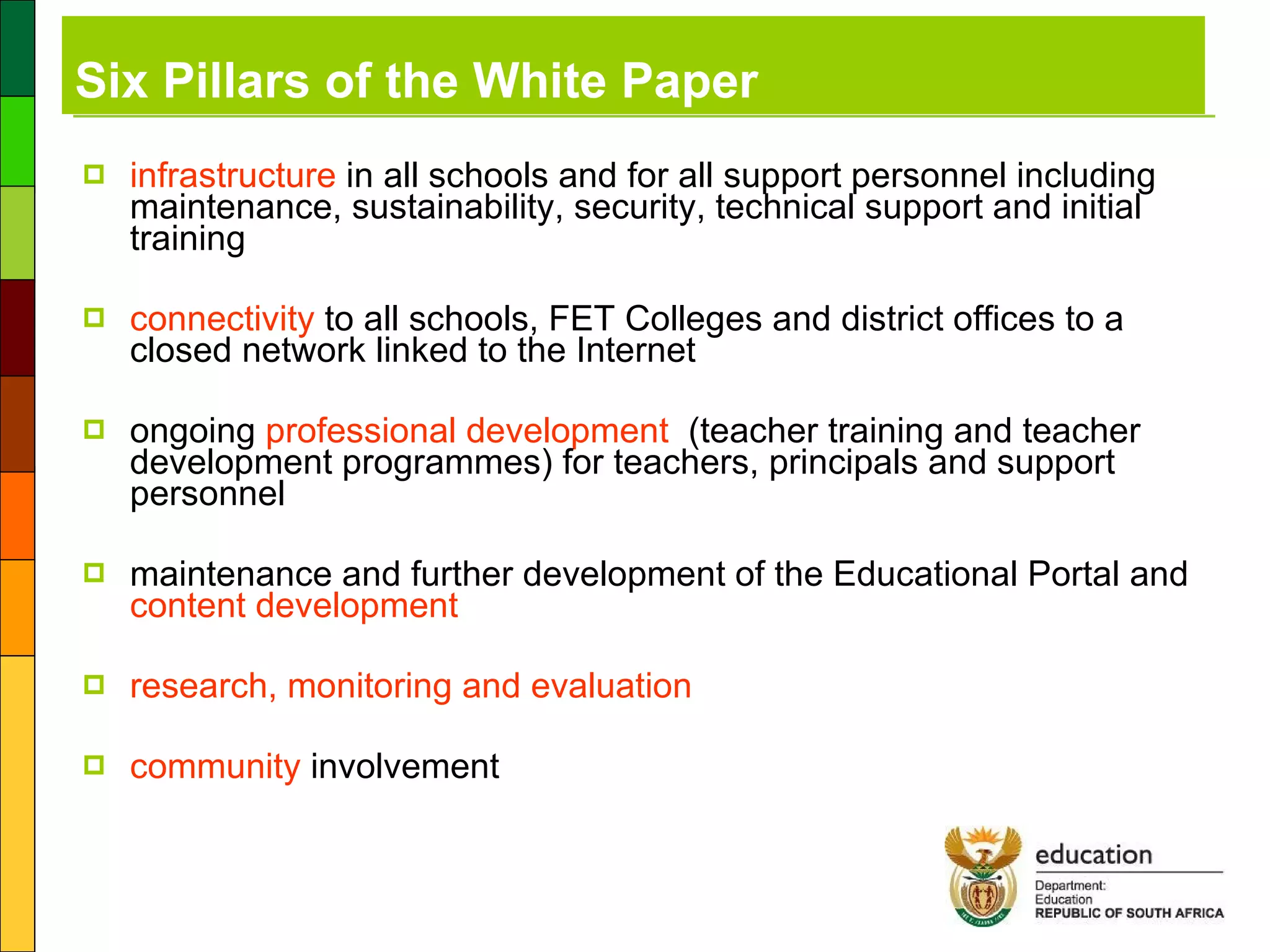 Six Pillars of the White Paper infrastructure  in all schools and for all support personnel including maintenance, sustainability, security, technical support and initial training connectivity  to all schools, FET Colleges and district offices to a closed network linked to the Internet ongoing  professional development   (teacher training and teacher development programmes) for teachers, principals and support personnel maintenance and further development of the Educational Portal and  content development research, monitoring and evaluation community  involvement 