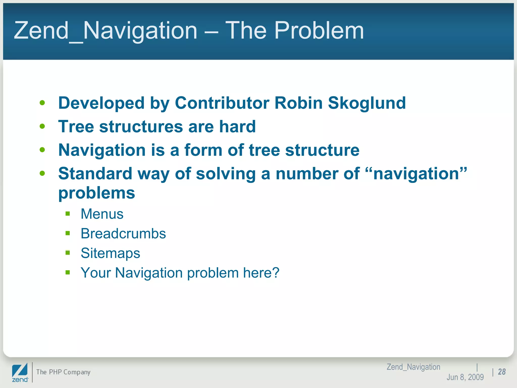 Zend_Navigation – The Problem Developed by Contributor Robin Skoglund Tree structures are hard Navigation is a form of tree structure Standard way of solving a number of “navigation” problems Menus Breadcrumbs Sitemaps Your Navigation problem here? |  Jun 10, 2009 Zend_Navigation |  