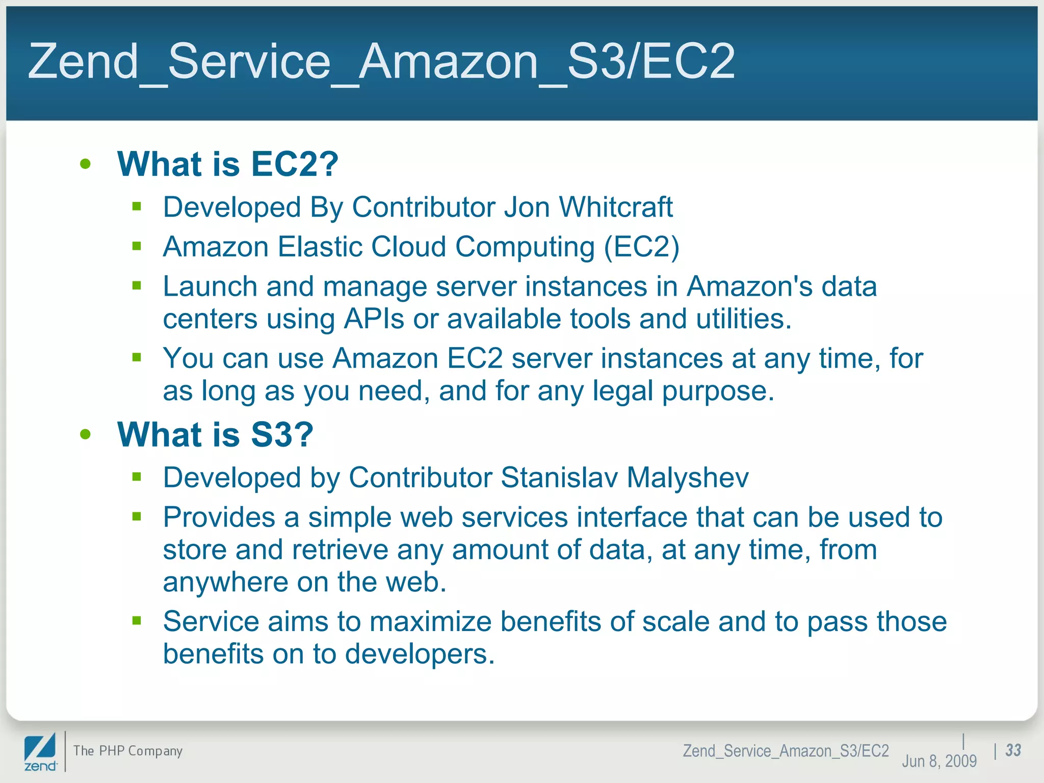 Zend_Service_Amazon_S3/EC2 What is EC2? Developed By Contributor Jon Whitcraft Amazon Elastic Cloud Computing (EC2) Launch and manage server instances in Amazon's data centers using APIs or available tools and utilities. You can use Amazon EC2 server instances at any time, for as long as you need, and for any legal purpose. What is S3? Developed by Contributor Stanislav Malyshev Provides a simple web services interface that can be used to store and retrieve any amount of data, at any time, from anywhere on the web. Service aims to maximize benefits of scale and to pass those benefits on to developers. |  Jun 10, 2009 Zend_Service_Amazon_S3/EC2 |  