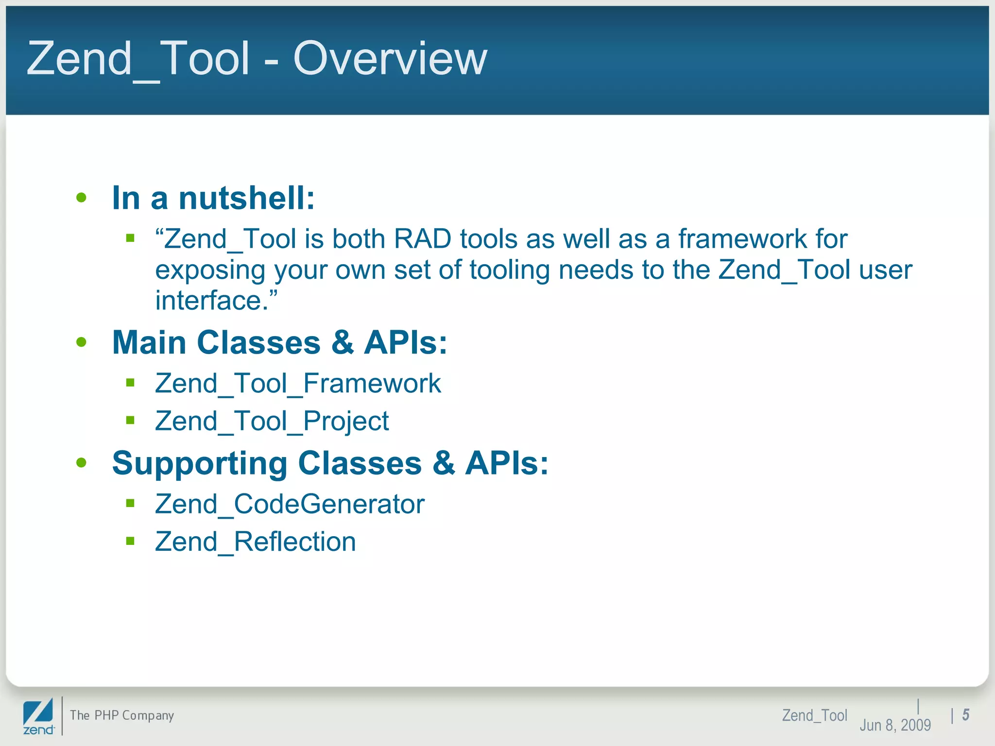 Zend_Tool - Overview In a nutshell:  “ Zend_Tool is both RAD tools as well as a framework for exposing your own set of tooling needs to the Zend_Tool user interface.” Main Classes & APIs: Zend_Tool_Framework Zend_Tool_Project Supporting Classes & APIs: Zend_CodeGenerator Zend_Reflection |  Jun 10, 2009 Zend_Tool |  
