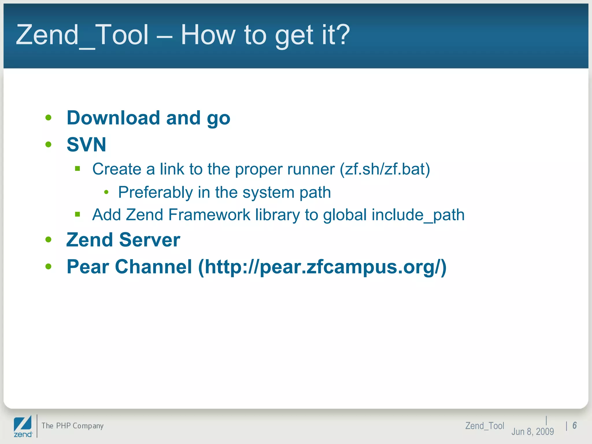 Zend_Tool – How to get it? Download and go SVN Create a link to the proper runner (zf.sh/zf.bat) Preferably in the system path Add Zend Framework library to global include_path Zend Server  Pear Channel (http://pear.zfcampus.org/) |  Jun 10, 2009 Zend_Tool |  