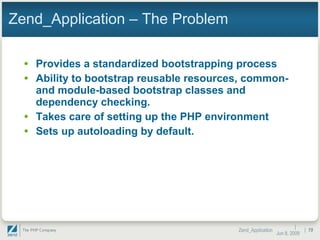 Zend_Application – The Problem Provides a standardized bootstrapping process Ability to bootstrap reusable resources, common- and module-based bootstrap classes and dependency checking. Takes care of setting up the PHP environment Sets up autoloading by default.  |  Jun 10, 2009 Zend_Application |  