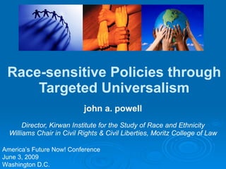 Race-sensitive Policies through Targeted Universalism john a. powell Director, Kirwan Institute for the Study of Race and Ethnicity Williams Chair in Civil Rights & Civil Liberties, Moritz College of Law America’s Future Now! Conference June 3, 2009 Washington D.C. 