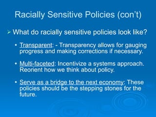 Racially Sensitive Policies (con’t) What do racially sensitive policies look like? Transparent : - Transparency allows for gauging progress and making corrections if necessary. Multi-faceted : Incentivize a systems approach.  Reorient how we think about policy. Serve as a bridge to the next economy : These policies should be the stepping stones for the future. 
