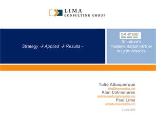 Omniture’s
Strategy  Applied  Results   SM             Implementation Partner
                                                 in Latin America




                                     Tulio Albuquerque
                                            tulio@limaconsulting.com
                                       Alan Colmenares
                                    acolmenares@LimaConsulting.com
                                                  Paul Lima
                                          plima@LimaConsulting.com

                                                        2 June 2009
 