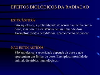 EFEITOS BIOLÓGICOS DA RADIAÇÃO
ESTOCÁSTICOS
São aqueles cuja probabilidade de ocorrer aumenta com a
dose, sem porém a existência de um limiar de dose.
Exemplos: efeitos hereditários, aparecimento de câncer
NÃO ESTOCÁSTICOS
São aqueles cuja severidade depende da dose e que
apresentam um limiar de dose. Exemplos: mortalidade
animal, distúrbios imunológicos.
 