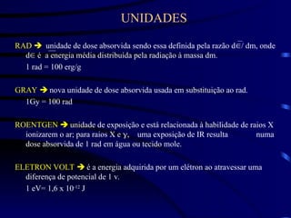 UNIDADES
RAD  unidade de dose absorvida sendo essa definida pela razão d/ dm, onde
d é a energia média distribuída pela radiação à massa dm.
1 rad = 100 erg/g
GRAY  nova unidade de dose absorvida usada em substituição ao rad.
1Gy = 100 rad
ROENTGEN  unidade de exposição e está relacionada à habilidade de raios X
ionizarem o ar; para raios X e uma exposição de IR resulta numa
dose absorvida de 1 rad em água ou tecido mole.
ELETRON VOLT  é a energia adquirida por um elétron ao atravessar uma
diferença de potencial de 1 v.
1 eV= 1,6 x 10-12
J
 