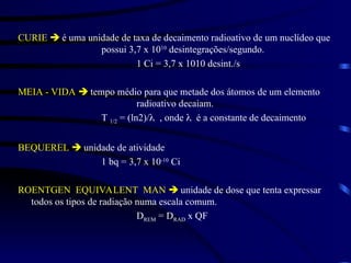 CURIE  é uma unidade de taxa de decaimento radioativo de um nuclídeo que
possui 3,7 x 1010
desintegrações/segundo.
1 Ci = 3,7 x 1010 desint./s
MEIA - VIDA  tempo médio para que metade dos átomos de um elemento
radioativo decaiam.
T 1/2 = (ln2)/ , onde  é a constante de decaimento
BEQUEREL  unidade de atividade
1 bq = 3,7 x 10-10
Ci
ROENTGEN EQUIVALENT MAN  unidade de dose que tenta expressar
todos os tipos de radiação numa escala comum.
DREM = DRAD x QF
 
