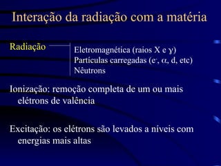Interação da radiação com a matéria
Radiação
Ionização: remoção completa de um ou mais
elétrons de valência
Excitação: os elétrons são levados a níveis com
energias mais altas
Eletromagnética (raios X e )
Partículas carregadas (e-
, , d, etc)
Nêutrons
 