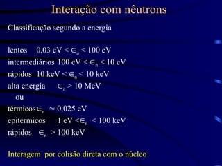 Interação com nêutrons
Classificação segundo a energia
lentos 0,03 eV < n < 100 eV
intermediários 100 eV < n < 10 eV
rápidos 10 keV < n < 10 keV
alta energia n > 10 MeV
ou
térmicosn  0,025 eV
epitérmicos 1 eV <n < 100 keV
rápidos n > 100 keV
Interagem por colisão direta com o núcleo
 