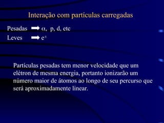 Interação com partículas carregadas
Pesadas p, d, etc
Leves e
Partículas pesadas tem menor velocidade que um
elétron de mesma energia, portanto ionizarão um
número maior de átomos ao longo de seu percurso que
será aproximadamente linear.
 