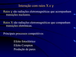 Interação com raios X e 
Raios  são radiações eletromagnéticas que acompanham
transições nucleares.
Raios X são radiações eletromagnéticas que companham
transições eletrônicas.
Principais processos competitivos
Efeito fotoelétrico
Efeito Compton
Produção de pares
 