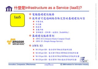 bonnie_hsueh@castlenet.com.tw downloaded this document at 2009/6/4 15:12:06. © Copyright Market Intelligence Center.
什麼是Infrastructure as a Service (IaaS)?
          電腦基礎建設服務
IaaS      使用者可透過網路存取完整的基礎建設內容
            作業系統
            防火牆
            路由器
            負載平衡
            資料儲存、資料庫、延展性（Scalability）

          基礎建設服務案例
            AWS: EC2 (Amazon Elastic Compute Cloud)
            AWS: S3 (Simple Storage Service)

          AWS: S3:
            $0.150 per GB – 每月前50 TB的空間使用容量
            $0.140 per GB – 每月第51TB至100TB的空間使用容量
            $0.130 per GB – 每月第101TB至500TB的空間使用容量
            $0.120 per GB – 每月第501 TB以後的空間使用容量

                              -10-
                      All Rights Reserved
 