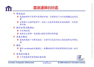 bonnie_hsueh@castlenet.com.tw downloaded this document at 2009/6/4 15:12:06. © Copyright Market Intelligence Center.
         雲端運算的好處
降低成本
 透過租用即可享用不停滯的升級，企業將省下大半的硬體支出的花
 費
 企業每十元的IT投資中，約有八元是用在既有系統的維修，而非更
 新升級
儲存空間不斷增加
 可加碼空間
 無需自己管理，無需擔心儲存空間何時用盡
高度自動化
 雲端供應商一切幫您搞定，企業可以花更多的心思在創新這件事上
 面
彈性
 基於 on-demand 的基礎上，軟體的取得不再是那麼制式化與一成不
 變
更高的行動力
 工作型態將會更倚賴行動設備

                      -13-
              All Rights Reserved
 
