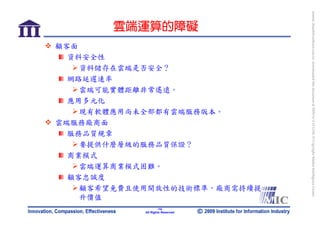 bonnie_hsueh@castlenet.com.tw downloaded this document at 2009/6/4 15:12:06. © Copyright Market Intelligence Center.
       雲端運算的障礙
顧客面
  資料安全性
    資料儲存在雲端是否安全？
  網路延遲速率
    雲端可能實體距離非常遙遠。
  應用多元化
    現有軟體應用尚未全部都有雲端服務版本。
雲端服務廠商面
  服務品質規章
    要提供什麼層級的服務品質保證？
  商業模式
    雲端運算商業模式困難。
  顧客忠誠度
    顧客希望免費且使用開放性的技術標準，廠商需持續提
    升價值
                    -14-
            All Rights Reserved
 