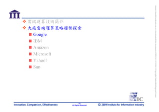 bonnie_hsueh@castlenet.com.tw downloaded this document at 2009/6/4 15:12:06. © Copyright Market Intelligence Center.
                                                                                                                       All Rights Reserved
                 大廠雲端運算策略趨勢探索




                                                                                                                               -15-
                 雲端運算技術簡介




                  Microsoft
                  Amazon

                  Yahoo!
                  Google
                  IBM




                  Sun
 