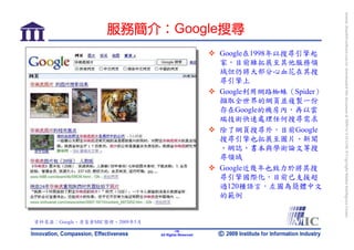 bonnie_hsueh@castlenet.com.tw downloaded this document at 2009/6/4 15:12:06. © Copyright Market Intelligence Center.
                   服務簡介：Google搜尋
                                                     Google在1998年以搜尋引擎起
                                                     家，目前雖拓展至其他服務領
                                                     域但仍將大部分心血花在其搜
                                                     尋引擎上
                                                     Google利用網路蜘蛛（Spider）
                                                     擷取全世界的網頁並複製一份
                                                     存在Google的機房內，再以雲
                                                     端技術快速處理任何搜尋需求
                                                     除了網頁搜尋外，目前Google
                                                     搜尋引擎也拓展至圖片、新聞
                                                     、網誌、書本與學術論文等搜
                                                     尋領域
                                                     Google近幾年也致力於將其搜
                                                     尋引擎國際化，目前已支援超
                                                     過120種語言，左圖為簡體中文
                                                     的範例


資料來源：Google，資策會MIC整理，2009年5月
                                       -18-
                               All Rights Reserved
 