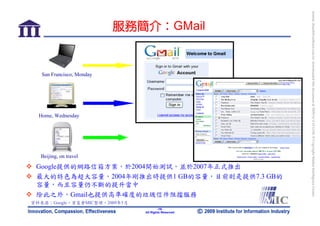 bonnie_hsueh@castlenet.com.tw downloaded this document at 2009/6/4 15:12:06. © Copyright Market Intelligence Center.
                           服務簡介：GMail


   San Francisco, Monday




  Home, Wednesday




  Beijing, on travel

 Google提供的網路信箱方案，於2004開始測試，並於2007年正式推出
 最大的特色為超大容量，2004年剛推出時提供1 GB的容量，目前則是提供7.3 GB的
 容量，而且容量仍不斷的提升當中
 除此之外，Gmail也提供高準確度的垃圾信件阻擋服務
資料來源：Google，資策會MIC整理，2009年5月
                                       -19-
                               All Rights Reserved
 