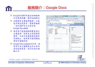 bonnie_hsueh@castlenet.com.tw downloaded this document at 2009/6/4 15:12:06. © Copyright Market Intelligence Center.
                  服務簡介：Google Docs

    Google於2005年推出的網路辦
    公室應用軟體，屬於SaaS模式
    初期僅有文書處理服務，之後
    逐步推出試算表、簡報等服務
    ，並於2007年正式整合為
    Google Docs服務
    使用者可透過網路瀏覽器進行
    文書處理、試算表以及簡報等
    應用，而且所有檔案都是儲存
    在網路上，使用者可隨時隨地
    用任何電腦存取
    Google Docs支援協同作業，使
    用者可自行選擇將文件分享給
    其他的使用者，並同步進行編
    輯工作



資料來源：Google，資策會MIC整理，2009年5月
                                       -20-
                               All Rights Reserved
 