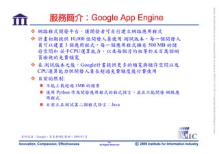 bonnie_hsueh@castlenet.com.tw downloaded this document at 2009/6/4 15:12:06. © Copyright Market Intelligence Center.
            服務簡介：Google App Engine
      網路程式開發平台，讓開發者可自行建立網路應用程式
      計畫初期提供 10,000 位開發人員使用 測試版本，每一個開發人
      員可以建置 3 個應用程式，每一個應用程式擁有 500 MB 的儲
      存空間和 若干CPU運算能力，以及每個月約相等於五百萬個網
      頁檢視的免費頻寬
      在 測試版本之後，Google計畫提供更多的頻寬與儲存空間以及
      CPU運算能力供開發人員在超過免費額度後付費使用
      目前的限制:
          不能上載超過 1MB 的檔案
          使用 Python 作為開發應用程式的程式語言，並且只能開發 網路應
          用程式
          目前正在測試第二個程式語言：Java




資料來源：Google，資策會MIC整理，2009年5月
                                       -21-
                               All Rights Reserved
 