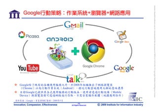 bonnie_hsueh@castlenet.com.tw downloaded this document at 2009/6/4 15:12:06. © Copyright Market Intelligence Center.
    Google行動策略：作業系統+瀏覽器+網路應用




  Google除了既有的各種應用服務之外，於2008年相繼推出了網路瀏覽器
  （Chrome）以及行動作業系統（Android），搶攻行動雲端應用大餅的意味濃厚
  目前Google已提供其各式應用服務的行動版本，使用者透過行動設備（Mobile
  Device）與瀏覽器便可透過網路進行存取，不需安裝額外軟體（地圖應用除外）
資料來源：Google，資策會MIC整理，2009年5月
                                       -22-
                               All Rights Reserved
 