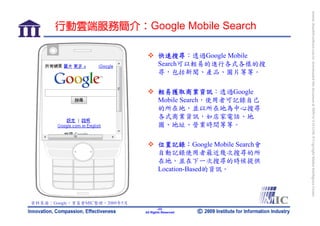 bonnie_hsueh@castlenet.com.tw downloaded this document at 2009/6/4 15:12:06. © Copyright Market Intelligence Center.
       行動雲端服務簡介：Google Mobile Search

                                       快速搜尋：透過Google Mobile
                                       Search可以輕易的進行各式各樣的搜
                                       尋，包括新聞、產品、圖片等等。

                                       輕易獲取商業資訊：透過Google
                                       Mobile Search，使用者可記錄自己
                                       的所在地，並以所在地為中心搜尋
                                       各式商業資訊，如店家電話、地
                                       圖、地址、營業時間等等。

                                       位置記錄：Google Mobile Search會
                                       自動記錄使用者最近幾次搜尋的所
                                       在地，並在下一次搜尋的時候提供
                                       Location-Based的資訊。



資料來源：Google，資策會MIC整理，2009年5月
                                       -23-
                               All Rights Reserved
 