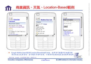 bonnie_hsueh@castlenet.com.tw downloaded this document at 2009/6/4 15:12:06. © Copyright Market Intelligence Center.
       商業資訊、天氣、Location-Based範例




  Google Mobile Search提供Location-Based的搜尋功能，使用者可根據所在地獲得商
  業資訊或天氣等資訊，並可儲存多個所在地，方便時常各地旅遊出差的使用者使用
資料來源：Google，資策會MIC整理，2009年5月
                                       -24-
                               All Rights Reserved
 