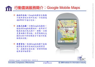 bonnie_hsueh@castlenet.com.tw downloaded this document at 2009/6/4 15:12:06. © Copyright Market Intelligence Center.
     行動雲端服務簡介：Google Mobile Maps
       我的所在地：Google地圖會自動顯
       示使用者的目前所在地，不需要透
       過GPS即可進行定位。

       互動式地圖：行動Google地圖與一
       般版的Google地圖相似，使用者可
       隨意的進行放大縮下、移動、以衛
       星畫面顯示等功能，在黑莓機或支
       援Java的手持設備甚至可進行街道
       檢視的功能。

       商業資訊：透過Google地圖可直接
       搜尋使用者所在地附近的商業資
       訊，並獲得店家位置、營業時間與
       使用者評論等等。



資料來源：Google，資策會MIC整理，2009年5月
                                       -26-
                               All Rights Reserved
 