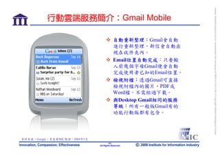 bonnie_hsueh@castlenet.com.tw downloaded this document at 2009/6/4 15:12:06. © Copyright Market Intelligence Center.
          行動雲端服務簡介：Gmail Mobile

                                           自動重新整理：Gmail會自動
                                           進行重新整理，新信會自動出
                                           現在收件夾內。
                                           Email位置自動完成：只要輸
                                           入前幾個字母Gmail便會自動
                                           完成使用者已知的Email位置。
                                           檢視附檔：透過Gmail可直接
                                           檢視附檔內的圖片、PDF或
                                           Word檔，不需經過下載。
                                           與Desktop Gmail相同的服務
                                           等級：所有一般版Gmail有的
                                           功能行動版都有包含。




資料來源：Google，資策會MIC整理，2009年5月
                                       -27-
                               All Rights Reserved
 