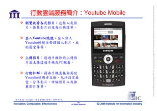 bonnie_hsueh@castlenet.com.tw downloaded this document at 2009/6/4 15:12:06. © Copyright Market Intelligence Center.
         行動雲端服務簡介：Youtube Mobile
     瀏覽收看各式影片：包括人氣影
     片、推薦影片以及每日精選等。

     登入Youtube帳號：登入個人
     Youtube帳號並管理個人影片、我
     的最愛等等。

     上傳影片：透過手機即時上傳影
     片並支接透過手機或PC觀看。

     行動社群：藉由手機直接與其他
     Youtube使用者互動，包括設定最
     愛、分享影片、評論影片以及推
     薦影片等等。


資料來源：Google，資策會MIC整理，2009年5月
                                       -28-
                               All Rights Reserved
 