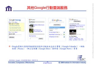 bonnie_hsueh@castlenet.com.tw downloaded this document at 2009/6/4 15:12:06. © Copyright Market Intelligence Center.
                 其他Google行動雲端服務




  Google其餘主要應用服務階有提供行動版本包括行事曆（Google Calender）、網路
  相簿（Picasa）、辦公室軟體（Google Docs）與新聞（Google News）等等




資料來源：Google，資策會MIC整理，2009年5月
                                       -29-
                               All Rights Reserved
 