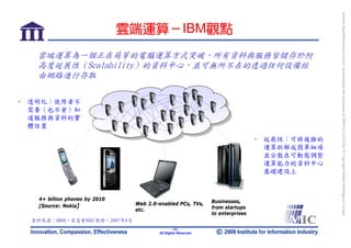 bonnie_hsueh@castlenet.com.tw downloaded this document at 2009/6/4 15:12:06. © Copyright Market Intelligence Center.
                               雲端運算－IBM觀點
   雲端運算為一個正在萌芽的電腦運算方式突破，所有資料與服務皆儲存於附
   高度延展性（Scalability）的資料中心，並可無所不在的透過任何設備經
   由網路進行存取

• 透明化：使用者不
  需要（也不會）知
  道服務與資料的實
  體位置

                                                                               • 延展性：可將複雜的
                                                                                 運算拆解成簡單細項
                                                                                 並分散在可動態調整
                                                                                 運算能力的資料中心
                                                                                 基礎建設上



   4+ billion phones by 2010                                  Businesses,
   [Source: Nokia]              Web 2.0-enabled PCs, TVs,
                                etc.                          from startups
                                                              to enterprises
  資料來源：IBM，資策會MIC整理，2007年8月
                                                -31-
                                        All Rights Reserved
 