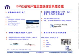 bonnie_hsueh@castlenet.com.tw downloaded this document at 2009/6/4 15:12:06. © Copyright Market Intelligence Center.
               IBM促使客戶實現雲端運算具體步驟
1. 將雲端服務提供予客戶                                     2. 協助獨立軟體開發業者（ISV）設計、
                                                     建置、提供與行銷雲端服務
例如：
                                                            超過200個專精於SaaS的ISV
 Information Protection Services
                                                            例如： nGenera、WeSupply、Global Groupware
 Lotus Bluehouse
 Lotus Sametime Unyte
 Rational AppScan




3. 幫助客戶將雲端服務導入其公司                                 4. 幫助客戶建立自己的雲端環境

  協助Salesforce.com和SuccessFactors導入雲端服務           IBM提供各式促成技術：
  透過Rational tools有效利用SaaS 投資
                                                               IM
                                                               Lotus
                                                               Rational
                                                               Tivoli

 資料來源：IBM，資策會MIC整理，2008年12月
                                              -33-
                                               33
                                      All Rights Reserved
 