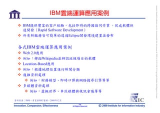bonnie_hsueh@castlenet.com.tw downloaded this document at 2009/6/4 15:12:06. © Copyright Market Intelligence Center.
                   IBM雲端運算應用案例
    IBM提供豐富的客戶經驗，包括即時的跨國協同作業 ，促成軟體快
    速開發（Rapid Software Development）
    所有新服務皆可簡單的透過Eclipse開發環境建置並發布


 各式IBM雲端運算應用案例
    Web 2.0應用
    例如：掃描Wikipedia並辨認垃圾項目的軟體
    Location-Based應用
    例如：根據地理位置進行新聞分類
    複雜資料處理
        例如：財務模型、即時口譯與網路搜尋引擎等等
    多媒體資料處理
        例如：虛擬世界、串流媒體與視訊會議等等

資料來源：IBM，資策會MIC整理，2008年12月
                                     -34-
                             All Rights Reserved
 