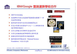 bonnie_hsueh@castlenet.com.tw downloaded this document at 2009/6/4 15:12:06. © Copyright Market Intelligence Center.
           IBM/Google 雲端運算學術合作

     2007年10月發起
     透過彈性而強大的虛擬IT基礎建設建構下一世
     代的學習環境
     提供使用者前所未有的高額運算能力
     有史以來最大的雲端中心之一（三個地點共超
     過1100個伺服器）
     合作大學數目於2008年底達到25所
     目前已經服務超過700個學生與研究員
     發揚高等研究與學習活動與精神
     獲得國家科學基金會（National Science
     Foundation）的全力支持


資料來源：IBM，資策會MIC整理，2008年12月
35                                   -35-
                             All Rights Reserved
 