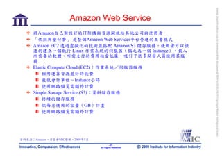 bonnie_hsueh@castlenet.com.tw downloaded this document at 2009/6/4 15:12:06. © Copyright Market Intelligence Center.
                    Amazon Web Service
     將Amazon自己架設好的IT架構與資源開放給其他公司與使用者
     「依照用量付費」 是整個Amazon Web Services平台營運的主要模式
     Amazon EC2 透過虛擬化的技術並搭配 Amazon S3 儲存服務，使用者可以快
     速的建立一個執行 Linux 作業系統的伺服器（稱之為一個 Instance），載入
     所需要的軟體，所需支付的費用相當低廉，吸引了很多開發人員使用其服
     務
     Elastic Compute Cloud (EC2)：作業系統／伺服器服務
         租用運算資源並計時收費
         最低會計單位－Instance小時
         使用網路頻寬需額外計費
     Simple Storage Service (S3)：資料儲存服務
         持續的儲存服務
         依每月使用的容量（GB）計畫
         使用網路頻寬需額外計費




資料來源：Amazon，資策會MIC整理，2009年5月
                                       -37-
                               All Rights Reserved
 