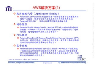 bonnie_hsueh@castlenet.com.tw downloaded this document at 2009/6/4 15:12:06. © Copyright Market Intelligence Center.
                       AWS解決方案(1)
       應用服務代管（Application Hosting）
          Amazon EC2和Amazon EBS提供業者一個代管業者自家軟體應用的
          網路平台服務。業者可有效率且低成本的將其網路應用透過
          Amazon提供至客戶，不需自行購買伺服器或虛擬主機。
       網路儲存
          Amazon Simple Storage Service (Amazon S3™)是以網路為基礎的儲
          存服務。Amazon S3提供簡單的網路服務介面，讓使用者可不受任
          何限制，隨時隨地擷取其個人或企業資料。
       內容提供
          Amazon CloudFront與Amazon Simple Storage Service (Amazon S3™)
          共同合作，提供使用者一個提供內容的管道，使用者只要依據其傳
          送內容所使用到的頻寬量進行付費即可。
       電子商務
          Amazon Flexible Payments Service (Amazon FPS™)提供一個處理電
          子商務金流面所需的所有服務的解決方案。Amazon FPS會自動處
          理所有的付款與退款，企業只需專注於提供最佳的服務內容，不需
          親自處理複雜的金流交易。

資料來源：Amazon，資策會MIC整理，2009年5月
                                         -38-
                                 All Rights Reserved
 