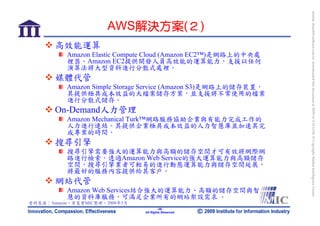 bonnie_hsueh@castlenet.com.tw downloaded this document at 2009/6/4 15:12:06. © Copyright Market Intelligence Center.
                      AWS解決方案(２)
       高效能運算
          Amazon Elastic Compute Cloud (Amazon EC2™)是網路上的中央處
          裡器。Amazon EC2提供開發人員高效能的運算能力，支援以任何
          演算法將大型資料進行分散式處裡。
       媒體代管
          Amazon Simple Storage Service (Amazon S3)是網路上的儲存裝置，
          其提供極具成本效益的大檔案儲存方案，並支援將不常使用的檔案
          進行分散式儲存。
       On-Demand人力管理
          Amazon Mechanical Turk™網路服務協助企業與有能力完成工作的
          人力進行連結。其提供企業極具成本效益的人力智慧庫並加速其完
          成專案的時間。
       搜尋引擎
          搜尋引擎需要強大的運算能力與高額的儲存空間才可有效將網際網
          路進行檢索。透過Amazon Web Service的強大運算能力與高額儲存
          空間，搜尋引擎業者可輕易的進行動態運算能力與儲存空間延展，
          將最好的服務內容提供給其客戶。
       網站代管
          Amazon Web Services結合強大的運算能力、高額的儲存空間與智
          慧的資料庫服務，可滿足企業所有的網站架設需求 。
資料來源：Amazon，資策會MIC整理，2009年5月
                                       -39-
                               All Rights Reserved
 