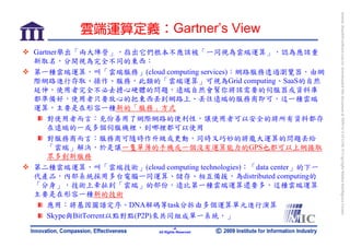 bonnie_hsueh@castlenet.com.tw downloaded this document at 2009/6/4 15:12:06. © Copyright Market Intelligence Center.
         雲端運算定義：Gartner’s View
Gartner舉出「兩大陣營」，指出它們根本不應該被「一同視為雲端運算」，認為應該重
新取名，分開視為完全不同的東西：
第一種雲端運算，叫「雲端服務」(cloud computing services)：網路服務透過瀏覽器，由網
際網路進行存取、操作、服務，此類的「雲端運算」可視為Grid computing、SaaS的自然
延伸，使用者完全不必去擔心硬體的問題，遠端自然會幫你將該需要的伺服器或資料庫
都準備好，使用者只要放心的把東西丟到網路上、丟往遠端的服務商即可，這一種雲端
運算，主要是在形容一種新的「服務」方式
    對使用者而言：充份善用了網際網路的便利性，讓使用者可以安全的將所有資料都存
    在遠端的一或多個伺服機裡，到哪裡都可以使用
    對服務商而言：服務商可隨時作升級或更動，同時又巧妙的將龐大運算的問題丟給
    「雲端」解決，於是讓一隻單薄的手機或一個沒有運算能力的GPS也都可以上網接取
    眾多創新服務
第二種雲端運算，叫「雲端技術」(cloud computing technologies)：「data center」的下一
代產品，內部系統採用多台電腦一同運算、儲存、相互備援，為distributed computing的
「分身」，技術上牽扯到「雲端」的部份，遠比第一種雲端運算還要多，這種雲端運算
主要是在形容一種新的技術
    應用：將基因圖譜定序、DNA解碼等task分拆由多個運算單元進行演算
    Skype與BitTorrent以點對點(P2P)來共同組成單一系統，」
                                   -4-
                          All Rights Reserved
 