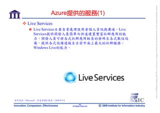 bonnie_hsueh@castlenet.com.tw downloaded this document at 2009/6/4 15:12:06. © Copyright Market Intelligence Center.
                      Azure提供的服務(1)
        Live Services
           Live Services主要負責處理使用者個人資訊與溝通。Live
           Services提供開發人員簡單而快速建置豐富社群應用的能
           力，開發人員可將各式社群應用輕易的發佈至各式數位設
           備，提供各式設備連線至目前市面上最大的社群服務：
           Windows Live的能力。




資料來源：Microsoft，資策會MIC整理，2009年5月
                                          -42-
                                  All Rights Reserved
 