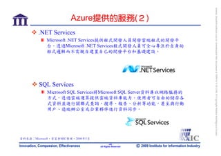 bonnie_hsueh@castlenet.com.tw downloaded this document at 2009/6/4 15:12:06. © Copyright Market Intelligence Center.
                      Azure提供的服務(２)
        .NET Services
           Microsoft .NET Services提供程式開發人員開發雲端程式的開發平
           台。透過Microsoft .NET Services程式開發人員可全心專注於自身的
           程式邏輯而不需親自建置自己的開發平台和基礎建設。




        SQL Services
            Microsoft SQL Services將Microsoft SQL Server資料庫以網路服務的
            方式，透過雲端運算提供雲端資料庫能力。使用者可自由的儲存各
            式資料並進行關聯式查詢、搜尋、報告、分析等功能，甚至與行動
            用戶、遠端辦公室或企業夥伴進行資料同步。




資料來源：Microsoft，資策會MIC整理，2009年5月
                                          -43-
                                  All Rights Reserved
 
