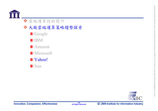 bonnie_hsueh@castlenet.com.tw downloaded this document at 2009/6/4 15:12:06. © Copyright Market Intelligence Center.
                                                                                                                       All Rights Reserved
                大廠雲端運算策略趨勢探索




                                                                                                                               -45-
                雲端運算技術簡介




                 Microsoft
                 Amazon

                 Yahoo!
                 Google
                 IBM




                 Sun
 