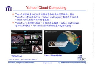 bonnie_hsueh@castlenet.com.tw downloaded this document at 2009/6/4 15:12:06. © Copyright Market Intelligence Center.
                 Yahoo! Cloud Computing
      Yahoo! 將雲端產品定位在消費者導向的雲端運算服務，提供
      Yahoo! Live整合視訊平台、Yahoo! oneConnect行動社群平台以及
      Yahoo! NewsGlobe新聞平台等服務。
      Yahoo! Live 在2008/6推出，目前已終止服務。Yahoo! oneConnect
      已於2008/9推出，而Yahoo! NewsGlobe則是尚處測試階段。




  Yahoo! Live                    Yahoo! NewsGlobe
資料來源：Yahoo!，資策會MIC整理，2009年5月
                                       -46-
                               All Rights Reserved
 